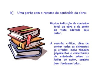 b)    Uma parte com o resumo do conteúdo da obra:
Rápida indicação do conteúdo
total da obra e do ponto
de vista adotado pelo
autor.
A resenha crítica, além de
conter todos os elementos
já citados, inclui também
julgamentos e comentários
do estudante sobre as
idéias do autor, sempre
bem fundamentados.
 