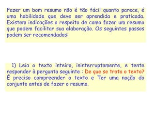 Fazer um bom resumo não é tão fácil quanto parece, é
uma habilidade que deve ser aprendida e praticada.
Existem indicações a respeito de como fazer um resumo
que podem facilitar sua elaboração. Os seguintes passos
podem ser recomendados:
  1) Leia o texto inteiro, ininterruptamente, e tente
responder à pergunta seguinte : De que se trata o texto?
É preciso compreender o texto e Ter uma noção do
conjunto antes de fazer o resumo.
 