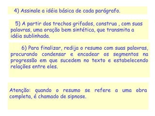 6) Para finalizar, redija o resumo com suas palavras,
procurando condensar e encadear os segmentos na
progressão em que sucedem no texto e estabelecendo
relações entre eles.
Atenção: quando o resumo se refere a uma obra
completa, é chamado de sipnose.
4) Assinale a idéia básica de cada parágrafo.
5) A partir dos trechos grifados, construa , com suas
palavras, uma oração bem sintética, que transmita a
idéia sublinhada.
 