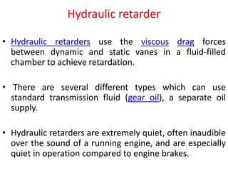 Hydraulic retarder
• Hydraulic retarders use the viscous drag forces
between dynamic and static vanes in a fluid-filled
chamber to achieve retardation.
• There are several different types which can use
standard transmission fluid (gear oil), a separate oil
supply.
• Hydraulic retarders are extremely quiet, often inaudible
over the sound of a running engine, and are especially
quiet in operation compared to engine brakes.
 