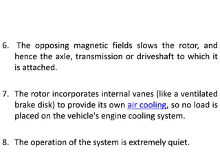 6. The opposing magnetic fields slows the rotor, and
hence the axle, transmission or driveshaft to which it
is attached.
7. The rotor incorporates internal vanes (like a ventilated
brake disk) to provide its own air cooling, so no load is
placed on the vehicle's engine cooling system.
8. The operation of the system is extremely quiet.
 