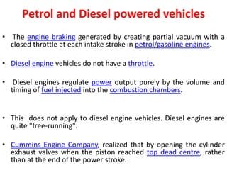 Petrol and Diesel powered vehicles
• The engine braking generated by creating partial vacuum with a
closed throttle at each intake stroke in petrol/gasoline engines.
• Diesel engine vehicles do not have a throttle.
• Diesel engines regulate power output purely by the volume and
timing of fuel injected into the combustion chambers.
• This does not apply to diesel engine vehicles. Diesel engines are
quite "free-running".
• Cummins Engine Company, realized that by opening the cylinder
exhaust valves when the piston reached top dead centre, rather
than at the end of the power stroke.
 