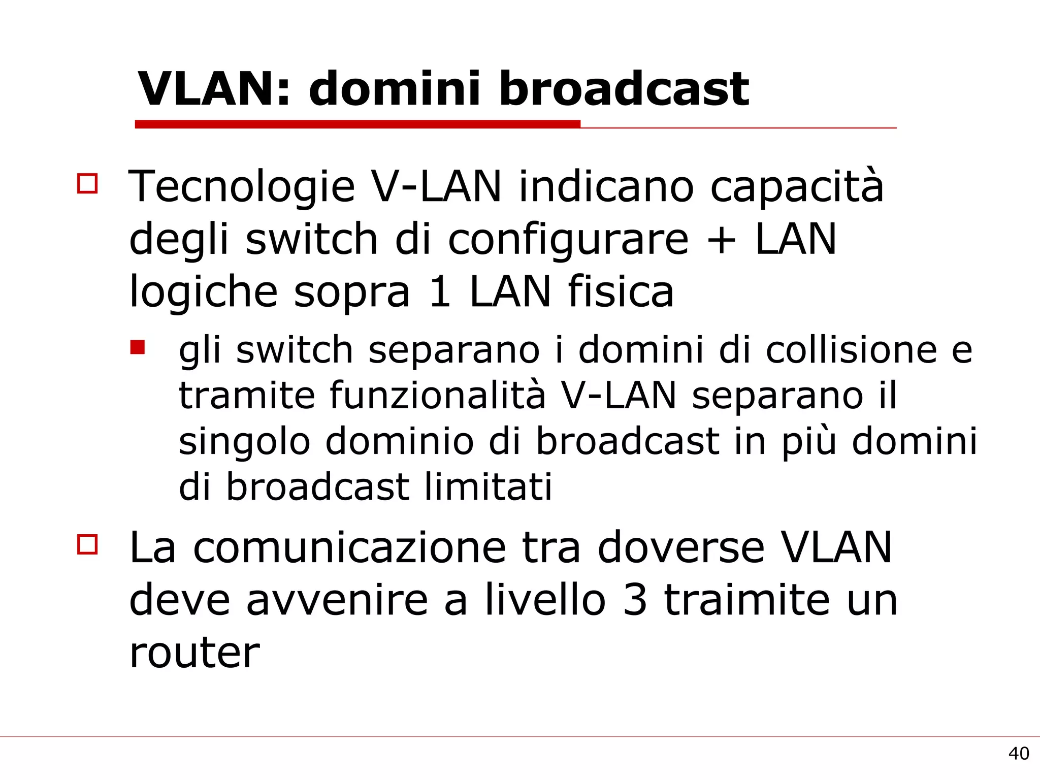 VLAN: domini broadcast  Tecnologie V-LAN indicano capacità degli switch di configurare + LAN logiche sopra 1 LAN fisica gli switch separano i domini di collisione e tramite funzionalità V-LAN separano il singolo dominio di broadcast in più domini di broadcast limitati La comunicazione tra doverse VLAN deve avvenire a livello 3 traimite un router 