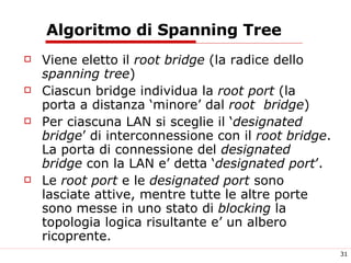 Algoritmo di Spanning Tree Viene eletto il  root bridge  (la radice dello  spanning tree ) Ciascun bridge individua la  root port  (la porta a distanza ‘minore’ dal  root  bridge ) Per ciascuna LAN si sceglie il ‘ designated bridge ’ di interconnessione con il  root bridge . La porta di connessione del  designated bridge  con la LAN e’ detta ‘ designated port ’. Le  root port  e le  designated port  sono lasciate attive, mentre tutte le altre porte sono messe in uno stato di  blocking  la topologia logica risultante e’ un albero ricoprente. 