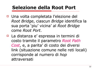 Selezione della Root Port Una volta completata l’elezione del  Root Bridge , ciascun  Bridge  identifica la sua porta ‘piu’ vicina’ al  Root Bridge  come  Root Port . La distanza e’ espressa in termini di costo tramite il parametro  Root Path Cost , e, a parita’ di costo dei diversi link (situazione comune nelle reti locali) corrisponde al numero di  hop  attraversati 