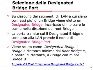 Selezione della Designated Bridge Port Su ciascuno dei segmenti di  LAN a cui siano connessi piu’ di un Bridge viene eletto un  Designated Bridge   incaricato di inoltrare le trame nella direzione del root Bridge La porta tramite cui il Designated Bridge e’ connesso alla LAN prende il nome di  D esignated Bridge Port . Viene scelto come  Designated Bridge  il  Bridge  a distanza minima dal  Root Bridge  e, a parita’ di distanza, il  Bridge  con minor Bridge ID. Le porte del Root Bridge sono Designated Bridge Ports ! 