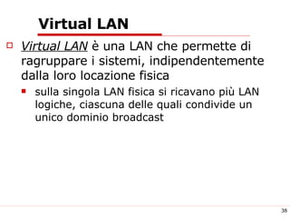 Virtual LAN Virtual LAN  è una LAN che permette di ragruppare i sistemi, indipendentemente dalla loro locazione fisica  sulla singola LAN fisica si ricavano più LAN logiche, ciascuna delle quali condivide un unico dominio broadcast 