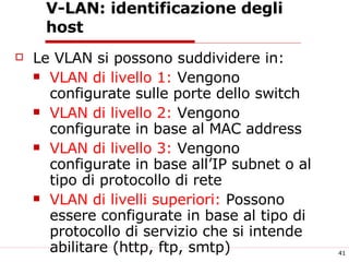 V-LAN:  identificazione degli host Le VLAN si possono suddividere in: VLAN di livello 1:  Vengono configurate sulle porte dello switch  VLAN di livello 2:  Vengono configurate in base al MAC address VLAN di livello 3:  Vengono configurate in base all’IP subnet o al tipo di protocollo di rete VLAN di livelli superiori:  Possono essere configurate in base al tipo di protocollo di servizio che si intende abilitare (http, ftp, smtp) 