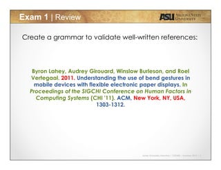 Javier Gonzalez-Sanchez | CSE340 | Summer 2015 | 4
Exam 1 | Review
Create a grammar to validate well-written references:
Byron Lahey, Audrey Girouard, Winslow Burleson, and Roel
Vertegaal. 2011. Understanding the use of bend gestures in
mobile devices with flexible electronic paper displays. In
Proceedings of the SIGCHI Conference on Human Factors in
Computing Systems (CHI '11). ACM, New York, NY, USA,
1303-1312.
 