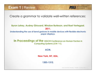 Javier Gonzalez-Sanchez | CSE340 | Summer 2015 | 5
Exam 1 | Review
Create a grammar to validate well-written references:
Byron Lahey, Audrey Girouard, Winslow Burleson, and Roel Vertegaal.
2011.
Understanding the use of bend gestures in mobile devices with flexible electronic
paper displays.
In Proceedings of the SIGCHI Conference on Human Factors in
Computing Systems (CHI '11).
ACM,
New York, NY, USA,
1303-1312.
 