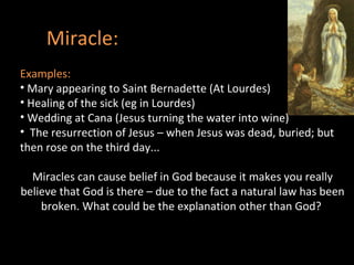 Miracle: Examples: Mary appearing to Saint Bernadette (At Lourdes) Healing of the sick (eg in Lourdes) Wedding at Cana (Jesus turning the water into wine) The resurrection of Jesus – when Jesus was dead, buried; but then rose on the third day...  Miracles can cause belief in God because it makes you really believe that God is there – due to the fact a natural law has been broken. What could be the explanation other than God?  