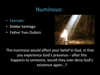 Numinous:  Example: Debbe Santiago  Father Yves Dubois The numinous would affect your belief in God, in that you experience God’s presence – after this happens to someone, would they ever deny God’s existence again...? 