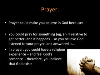 Prayer: Prayer could make you believe in God because: You could pray for something (eg, an ill relative to get better) and it happens – so you believe God listened to your prayer, and answered it...  In prayer, you could have a religious experience – and feel God’s  presence – therefore, you believe that God exists 
