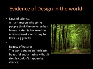 Evidence of Design in the world: Laws of science: A main reason why some people think the universe has been created is because the universe works according to laws – eg gravity Beauty of nature: The world seems so intricate, beautiful and amazing – that it simply couldn’t happen by chance 