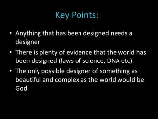 Key Points:  Anything that has been designed needs a designer There is plenty of evidence that the world has been designed (laws of science, DNA etc)  The only possible designer of something as beautiful and complex as the world would be God 
