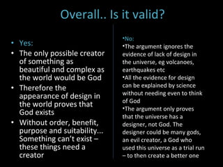 Overall.. Is it valid? Yes: The only possible creator of something as beautiful and complex as the world would be God Therefore the appearance of design in the world proves that God exists Without order, benefit, purpose and suitability... Something can’t exist – these things need a creator No: The argument ignores the evidence of lack of design in the universe, eg volcanoes, earthquakes etc All the evidence for design can be explained by science without needing even to think of God The argument only proves that the universe has a designer, not God. The designer could be many gods, an evil creator, a God who used this universe as a trial run – to then create a better one 