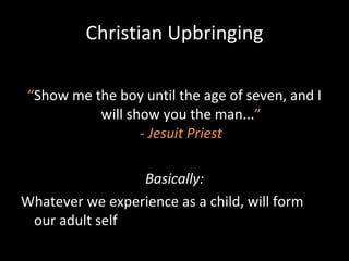 Christian Upbringing “ Show me the boy until the age of seven, and I will show you the man... ” - Jesuit Priest Basically: Whatever we experience as a child, will form our adult self 