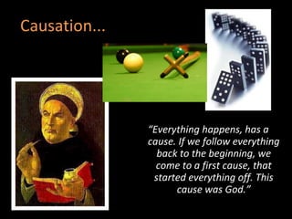 Causation... “ Everything happens, has a cause. If we follow everything back to the beginning, we come to a first cause, that started everything off. This cause was God.” 