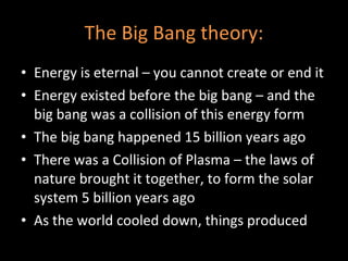 The Big Bang theory: Energy is eternal – you cannot create or end it Energy existed before the big bang – and the big bang was a collision of this energy form The big bang happened 15 billion years ago There was a Collision of Plasma – the laws of nature brought it together, to form the solar system 5 billion years ago As the world cooled down, things produced 