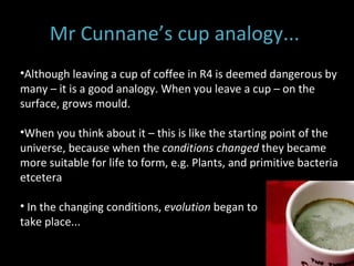 Mr Cunnane’s cup analogy...  Although leaving a cup of coffee in R4 is deemed dangerous by many – it is a good analogy. When you leave a cup – on the surface, grows mould.  When you think about it – this is like the starting point of the universe, because when the  conditions changed  they became more suitable for life to form, e.g. Plants, and primitive bacteria etcetera  In the changing conditions,  evolution  began to  take place...  