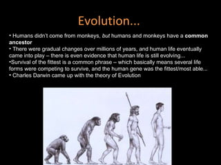 Evolution...  Humans didn’t come from monkeys,  but  humans and monkeys have a  common ancestor  There were gradual changes over millions of years, and human life eventually came into play – there is even evidence that human life is still evolving...  Survival of the fittest is a common phrase – which basically means several life forms were competing to survive, and the human gene was the fittest/most able... Charles Darwin came up with the theory of Evolution  