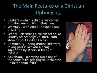 The Main Features of a Christian Upbringing: Baptism – when a child is welcomed into the community of Christians Worship – with other Christians and in festivals School – attending a church school or Sunday school helps children learn stories about God and Jesus Community – being around believers, taking part in activities, being supported by others in times of trouble Adulthood – marrying someone of the same faith, bringing your children up in the same faith 