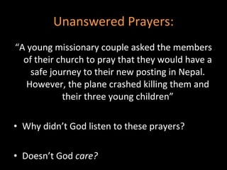 Unanswered Prayers: “ A young missionary couple asked the members of their church to pray that they would have a safe journey to their new posting in Nepal. However, the plane crashed killing them and their three young children” Why didn’t God listen to these prayers? Doesn’t God  care?  