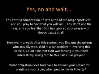 Yes, no and wait...  You enter a competition, to win a top of the range sports car – and you pray to God that you will win... You don’t win the car, and you feel that God has ignored your prayer – or doesn’t exist at all. However – a week after this contest, you find out the person who actually won, died in a car accident – involving this vehicle. Could it be that God was looking in your best interests by saying ‘no’ to this particular prayer?  What obligation does God have to answer your prayer for wanting a sports car, when people live in Poverty?  
