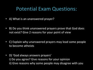 Potential Exam Questions: A) What is an unanswered prayer? B) Do you think unanswered prayers prove that God does not exist? Give 2 reasons for your point of view C) Explain why unanswered prayers may lead some people to become atheists D) ‘God always answers prayers’  i) Do you agree? Give reasons for your opinion ii) Give reasons why some people may disagree with you 