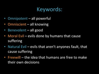 Keywords: Omnipotent  – all powerful Omniscient  – all knowing Benevolent  – all good Moral Evil  – evils done by humans that cause suffering Natural Evil  – evils that aren’t anyones fault, that cause suffering Freewill  – the idea that humans are free to make their own decisions 