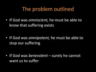 The problem outlined If God was  omniscient,  he must be able to know that suffering exists If God was  omnipotent,  he must be able to stop our suffering If God was  benevolent  – surely he cannot want us to suffer 