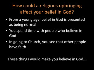 How could a religious upbringing affect your belief in God? From a young age, belief in God is presented as being normal You spend time with people who believe in God In going to Church, you see that other people have faith These things would make you believe in God... 
