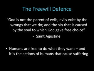 The Freewill Defence “ God is not the parent of evils, evils exist by the wrongs that we do; and the sin that is caused by the soul to which God gave free choice” Saint Agustine  Humans are free to do what they want – and it is the actions of humans that cause suffering 