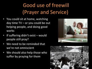 Good use of freewill (Prayer and Service)  You could sit at home, watching day time TV – or you could be out helping people, and doing good works  If suffering didn’t exist – would people still pray? We need to be reminded that we’re not omniscient We should also help those who suffer by praying for them 