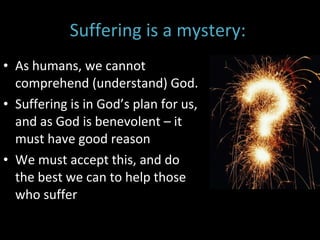Suffering is a mystery:  As humans, we cannot comprehend (understand) God.  Suffering is in God’s plan for us, and as God is benevolent – it must have good reason We must accept this, and do the best we can to help those who suffer 