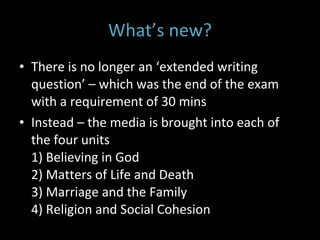 What’s new? There is no longer an ‘extended writing question’ – which was the end of the exam with a requirement of 30 mins Instead – the media is brought into each of the four units  1) Believing in God 2) Matters of Life and Death 3) Marriage and the Family 4) Religion and Social Cohesion  