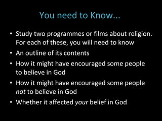 You need to Know...  Study two programmes or films about religion. For each of these, you will need to know An outline of its contents How it might have encouraged some people to believe in God How it might have encouraged some people  not  to believe in God Whether it affected  your  belief in God 