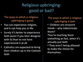 Religious upbringing: good or bad? The ways in which a religious upbringing is good:  You can experience religion, and it can help you in life Surely it’s better to experience faith (even if you later disagree with it) than to not have experienced it at all Catholics are expected to bring their children up in the Catholic faith  The ways in which a religious upbringing is bad: Children are innocent minds – why indoctrinate them? You’re teaching them something as fact, when it’s actually just faith They aren’t being allowed to make the choice for themselves 