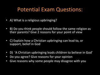 Potential Exam Questions: A) What is a religious upbringing? B) Do you think people should follow the same religion as their parents? Give 2 reasons for your point of view C) Explain how a Christian upbringing can lead to, or support, belief in God D)  ‘A Christian upbringing leads children to believe in God’  Do you agree? Give reasons for your opinion Give reasons why some people may disagree with you 