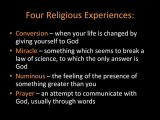 Four Religious Experiences: Conversion  – when your life is changed by giving yourself to God Miracle  – something which seems to break a law of science, to which the only answer is God Numinous  – the feeling of the presence of something greater than you  Prayer  – an attempt to communicate with God, usually through words 
