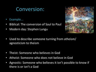 Conversion: Example...  Biblical: The conversion of Saul to Paul  Modern day: Stephen Lungu  Used to describe someone turning from atheism/ agnosticism to theism  Theist: Someone who believes in God Atheist: Someone who does not believe in God Agnostic: Someone who believes it isn’t possible to know if there is or isn’t a God 