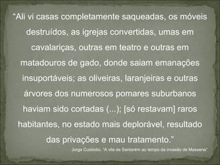 “Ali vi casas completamente saqueadas, os móveis
   destruídos, as igrejas convertidas, umas em
    cavalariças, outras em teatro e outras em
 matadouros de gado, donde saiam emanações
  insuportáveis; as oliveiras, laranjeiras e outras
  árvores dos numerosos pomares suburbanos
  haviam sido cortadas (...); [só restavam] raros
 habitantes, no estado mais deplorável, resultado
        das privações e mau tratamento.”
               Jorge Custódio, “A vila de Santarém ao tempo da invasão de Massena”
 
