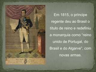 Em 1815, o príncipe
regente deu ao Brasil o
título de reino e redefiniu
a monarquia como “reino
 unido de Portugal, do
Brasil e do Algarve”, com
      novas armas.
 