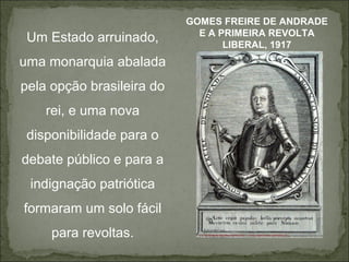 GOMES FREIRE DE ANDRADE
                             E A PRIMEIRA REVOLTA
 Um Estado arruinado,             LIBERAL, 1917
uma monarquia abalada
pela opção brasileira do
    rei, e uma nova
 disponibilidade para o
debate público e para a
 indignação patriótica
formaram um solo fácil
     para revoltas.
 