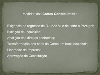 Medidas das Cortes Constituintes :


- Exigência do regresso de D. João VI e da corte a Portugal;
- Extinção da Inquisição;
- Abolição dos direitos senhoriais;
- Transformação dos bens da Coroa em bens nacionais;
- Liberdade de Imprensa;
- Aprovação da Constituição
 