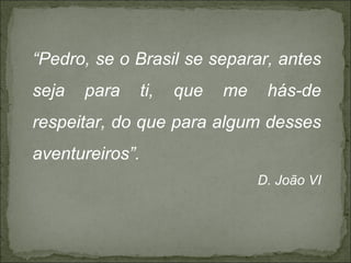 “Pedro, se o Brasil se separar, antes
seja   para      ti,   que   me    hás-de
respeitar, do que para algum desses
aventureiros”.
                                  D. João VI
 