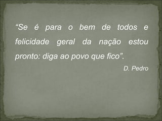“Se é para o bem de todos e
felicidade geral da nação estou
pronto: diga ao povo que fico”.
                              D. Pedro
 
