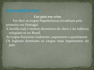 Um país em crise
     Em 1807 as tropas Napoleónicas invadiram pela
primeira vez Portugal.
A família real e muitos elementos do clero e da nobreza
  refugiam-se no Brasil.
As tropas francesas roubaram, saquearam e queimaram.
Os Ingleses dominam os cargos mais importantes do
  país.
 