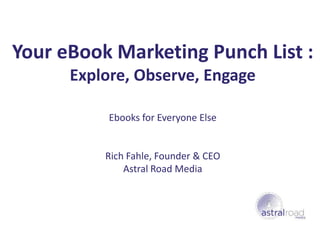 Your eBook Marketing Punch List :
      Explore, Observe, Engage

           Ebooks for Everyone Else


          Rich Fahle, Founder & CEO
              Astral Road Media
 