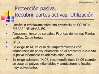 Protección pasiva. Recubrir partes activas. Utilización Riesgo eléctrico 10. Locales o emplazamientos con presencia de POLVO o FIBRAS INFLAMABLES. Almacenamiento de cereales. Fábricas de harina. Plantas textiles. Carpinterías. IP 5X Se exige IP 6X en caso de emplazamientos con abundancia de polvo inflamable en el ambiente o cuando el polvo inflamable es además conductor. Se exige asimismo IK 07, recomendándose IK 09 cuando se trate de polvos inflamables y conductores o locales muy polvorientos. 